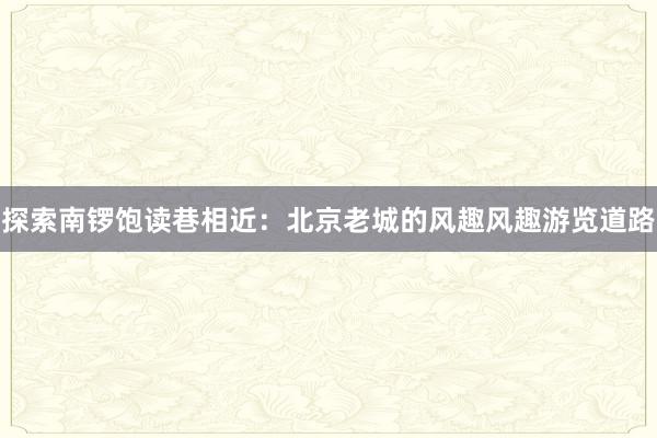 探索南锣饱读巷相近：北京老城的风趣风趣游览道路